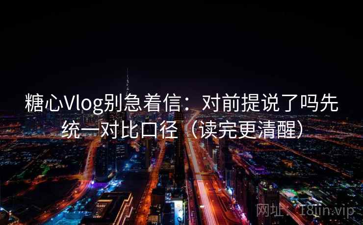 糖心Vlog别急着信：对前提说了吗先统一对比口径（读完更清醒）