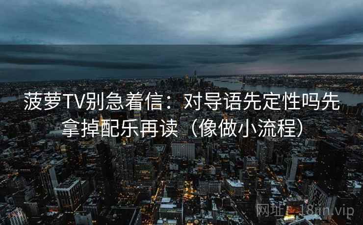 菠萝TV别急着信：对导语先定性吗先拿掉配乐再读（像做小流程）