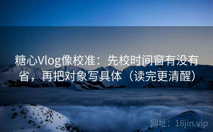 糖心Vlog像校准：先校时间窗有没有省，再把对象写具体（读完更清醒）