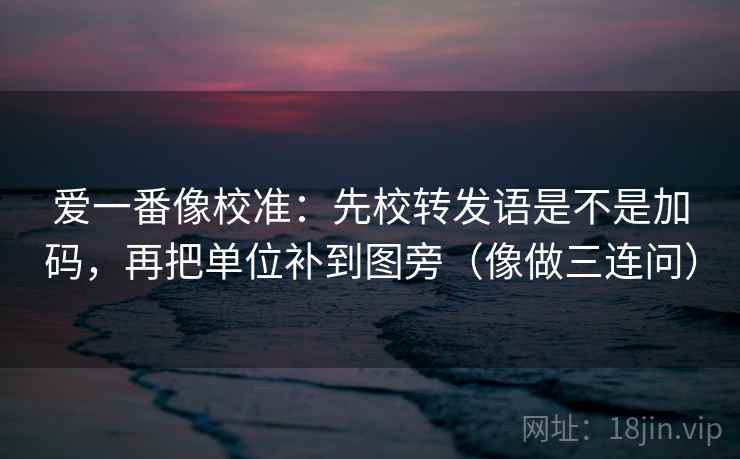 爱一番像校准：先校转发语是不是加码，再把单位补到图旁（像做三连问）