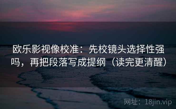 欧乐影视像校准：先校镜头选择性强吗，再把段落写成提纲（读完更清醒）