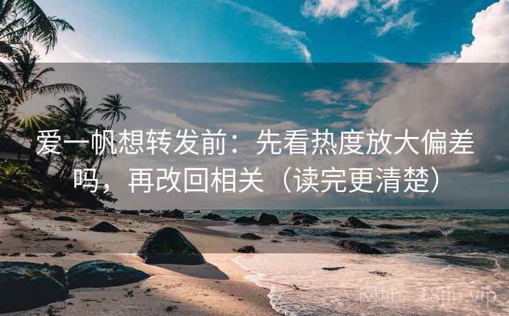 爱一帆想转发前：先看热度放大偏差吗，再改回相关（读完更清楚）