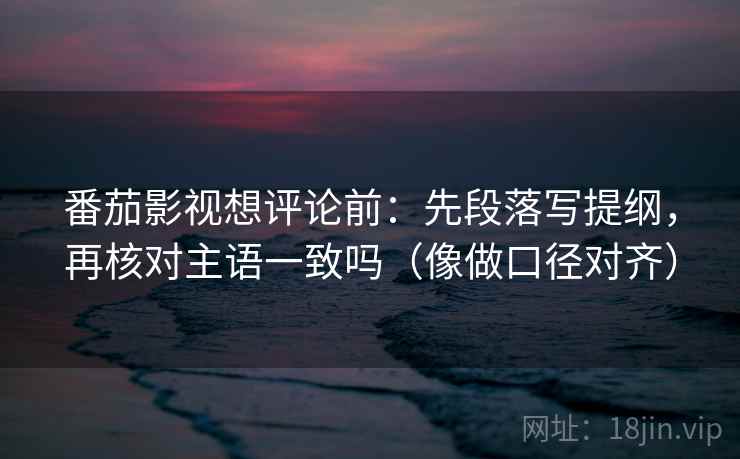 番茄影视想评论前：先段落写提纲，再核对主语一致吗（像做口径对齐）