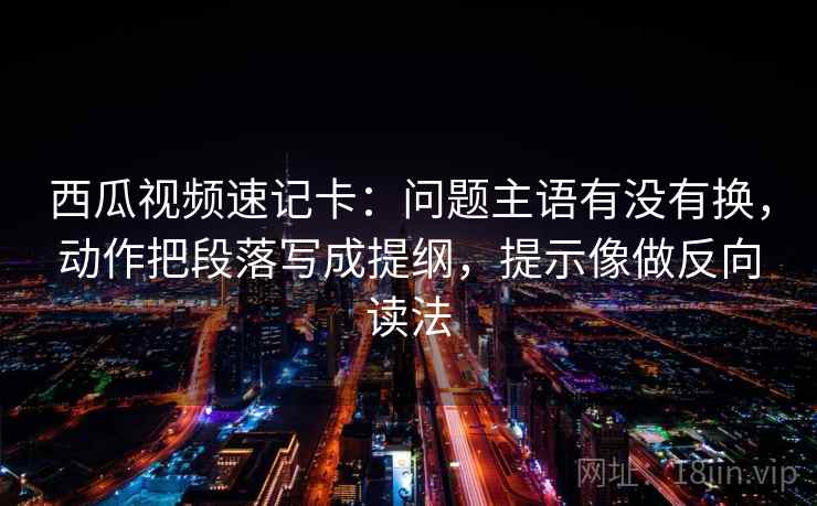 西瓜视频速记卡：问题主语有没有换，动作把段落写成提纲，提示像做反向读法