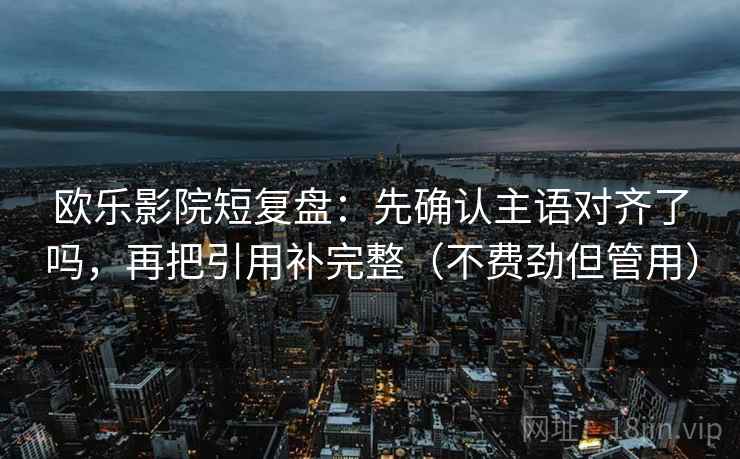 欧乐影院短复盘：先确认主语对齐了吗，再把引用补完整（不费劲但管用）