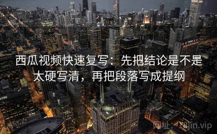 西瓜视频快速复写：先把结论是不是太硬写清，再把段落写成提纲