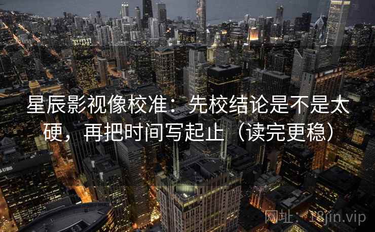 星辰影视像校准：先校结论是不是太硬，再把时间写起止（读完更稳）