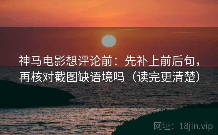 神马电影想评论前：先补上前后句，再核对截图缺语境吗（读完更清楚）