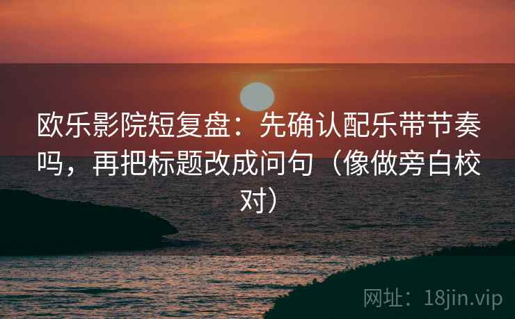 欧乐影院短复盘：先确认配乐带节奏吗，再把标题改成问句（像做旁白校对）