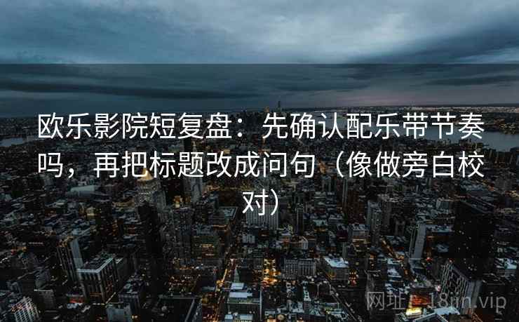 欧乐影院短复盘：先确认配乐带节奏吗，再把标题改成问句（像做旁白校对）