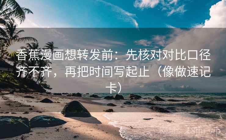 香蕉漫画想转发前：先核对对比口径齐不齐，再把时间写起止（像做速记卡）