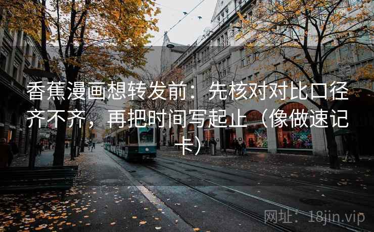 香蕉漫画想转发前：先核对对比口径齐不齐，再把时间写起止（像做速记卡）