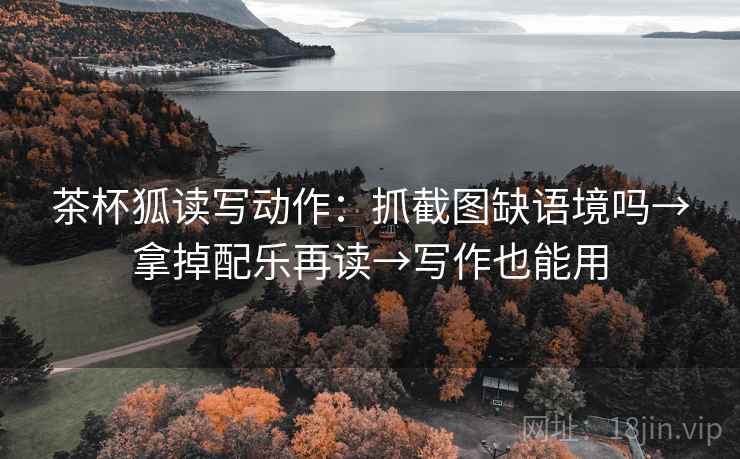 茶杯狐读写动作：抓截图缺语境吗→拿掉配乐再读→写作也能用