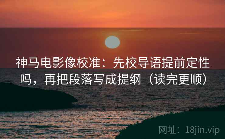 神马电影像校准：先校导语提前定性吗，再把段落写成提纲（读完更顺）