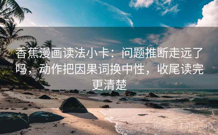 香蕉漫画读法小卡：问题推断走远了吗，动作把因果词换中性，收尾读完更清楚