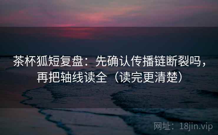茶杯狐短复盘：先确认传播链断裂吗，再把轴线读全（读完更清楚）