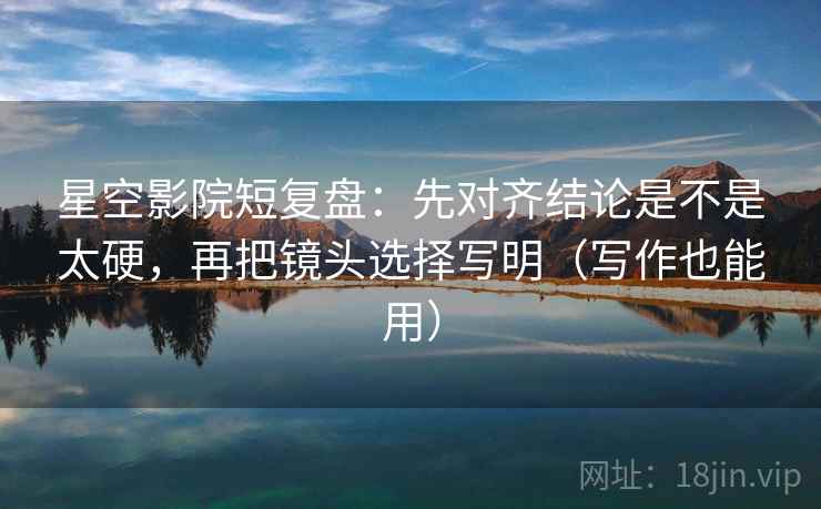 星空影院短复盘：先对齐结论是不是太硬，再把镜头选择写明（写作也能用）