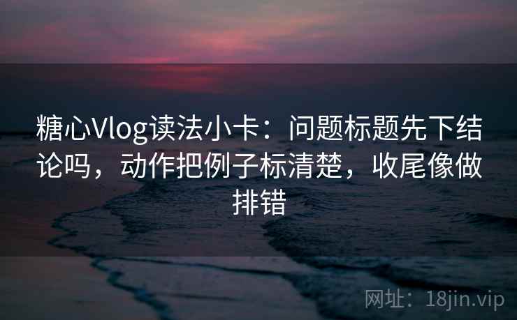 糖心Vlog读法小卡：问题标题先下结论吗，动作把例子标清楚，收尾像做排错