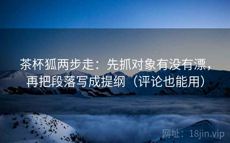 茶杯狐两步走：先抓对象有没有漂，再把段落写成提纲（评论也能用）