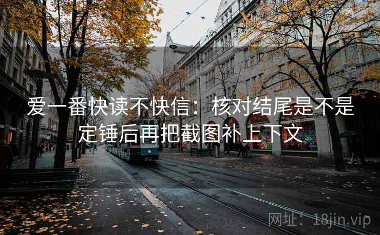 爱一番快读不快信：核对结尾是不是定锤后再把截图补上下文