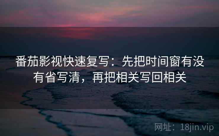 番茄影视快速复写：先把时间窗有没有省写清，再把相关写回相关