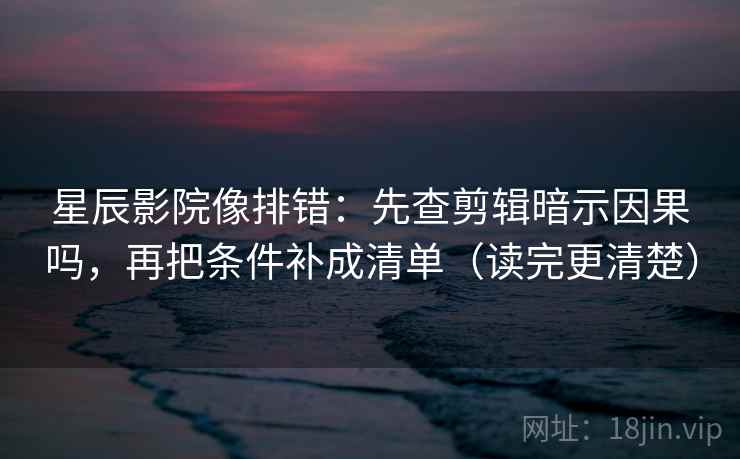 星辰影院像排错：先查剪辑暗示因果吗，再把条件补成清单（读完更清楚）