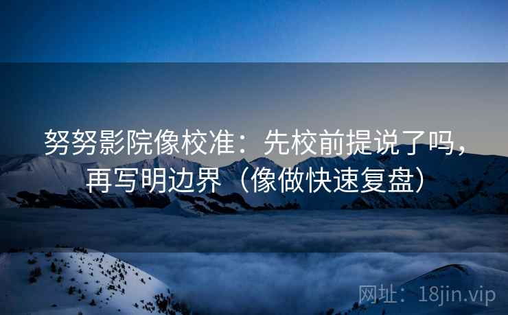努努影院像校准：先校前提说了吗，再写明边界（像做快速复盘）