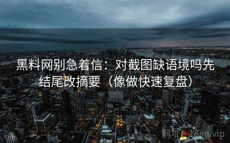 黑料网别急着信：对截图缺语境吗先结尾改摘要（像做快速复盘）