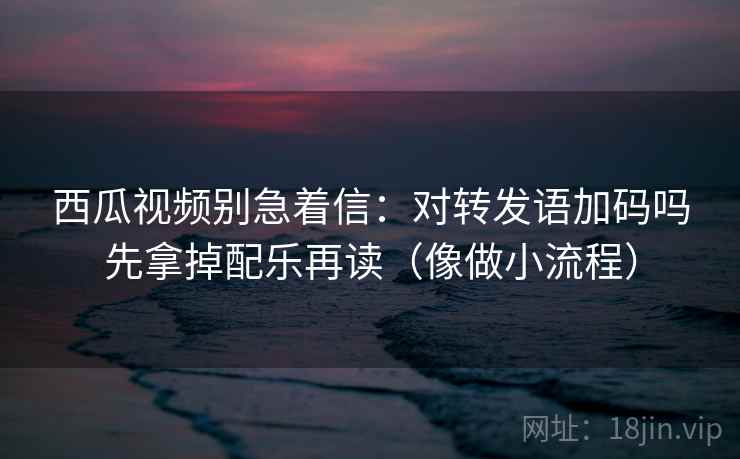 西瓜视频别急着信：对转发语加码吗先拿掉配乐再读（像做小流程）