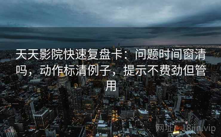 天天影院快速复盘卡：问题时间窗清吗，动作标清例子，提示不费劲但管用