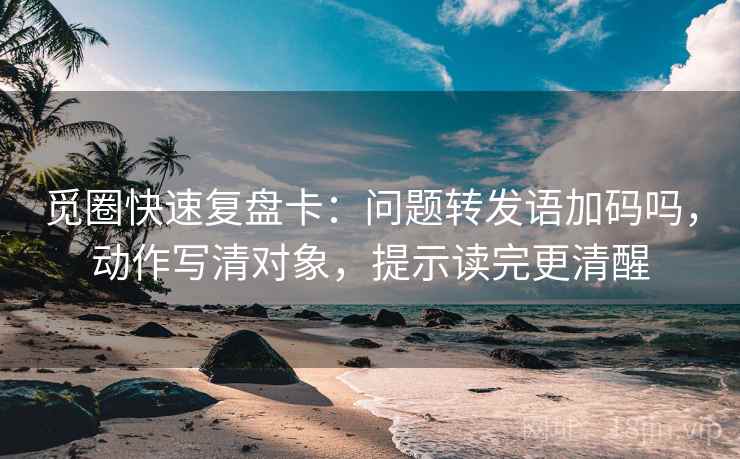 觅圈快速复盘卡：问题转发语加码吗，动作写清对象，提示读完更清醒