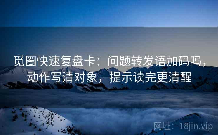 觅圈快速复盘卡：问题转发语加码吗，动作写清对象，提示读完更清醒